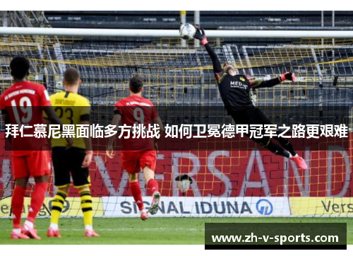 拜仁慕尼黑面临多方挑战 如何卫冕德甲冠军之路更艰难 拜仁慕尼黑面临多方挑战 如何卫冕德甲冠军之路更艰难
