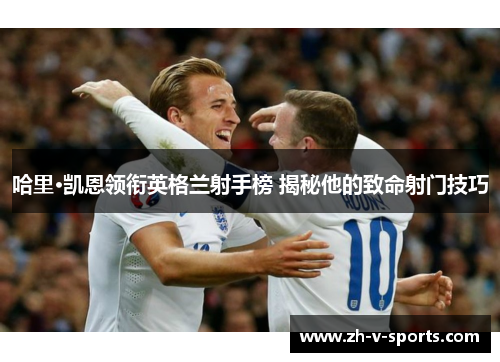 哈里·凯恩领衔英格兰射手榜 揭秘他的致命射门技巧 哈里·凯恩领衔英格兰射手榜 揭秘他的致命射门技巧